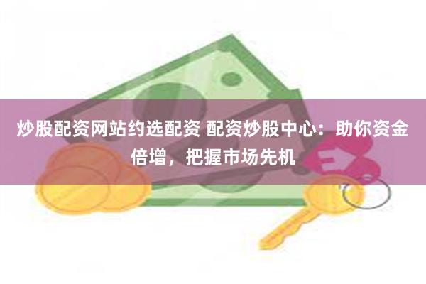 炒股配资网站约选配资 配资炒股中心：助你资金倍增，把握市场先机