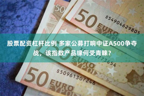 股票配资杠杆比例 多家公募打响中证A500争夺战，该指数产品缘何受青睐？