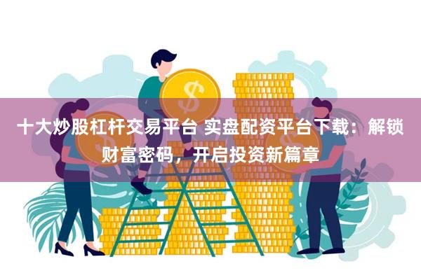 十大炒股杠杆交易平台 实盘配资平台下载：解锁财富密码，开启投资新篇章