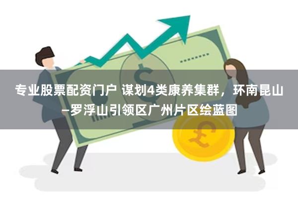 专业股票配资门户 谋划4类康养集群，环南昆山—罗浮山引领区广州片区绘蓝图