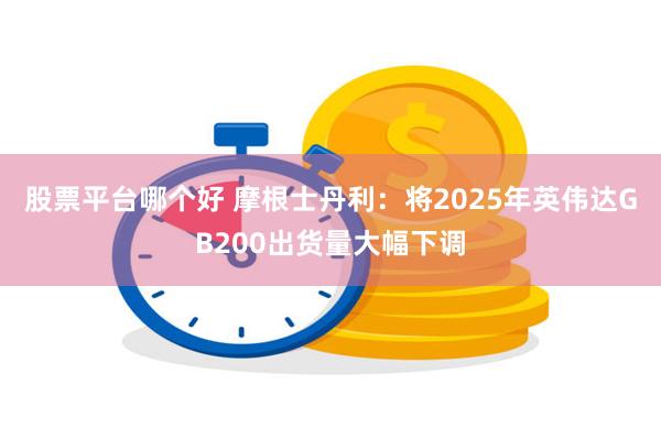 股票平台哪个好 摩根士丹利：将2025年英伟达GB200出货量大幅下调