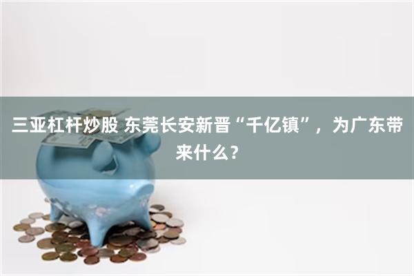 三亚杠杆炒股 东莞长安新晋“千亿镇”，为广东带来什么？