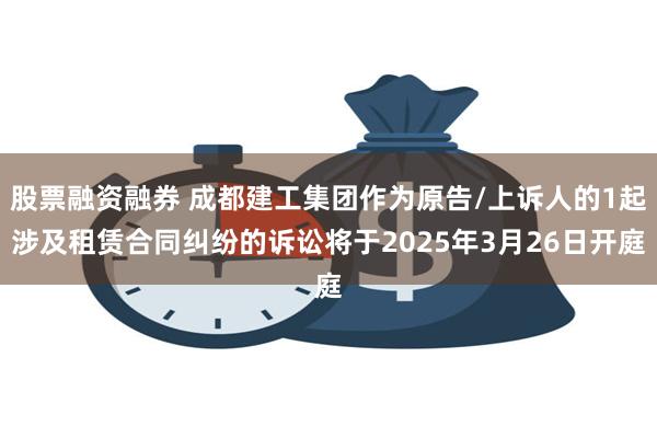 股票融资融券 成都建工集团作为原告/上诉人的1起涉及租赁合同纠纷的诉讼将于2025年3月26日开庭