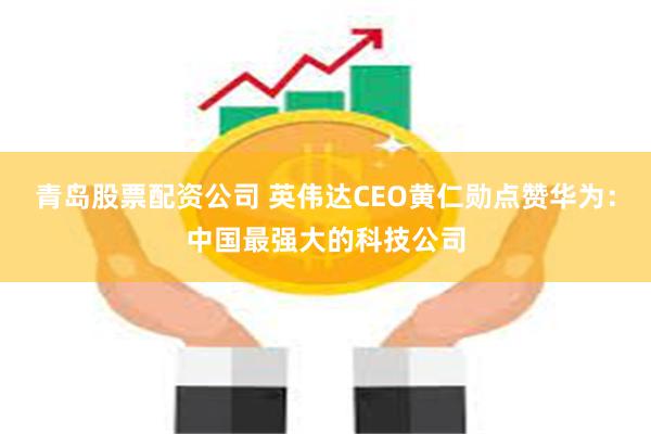 青岛股票配资公司 英伟达CEO黄仁勋点赞华为：中国最强大的科技公司