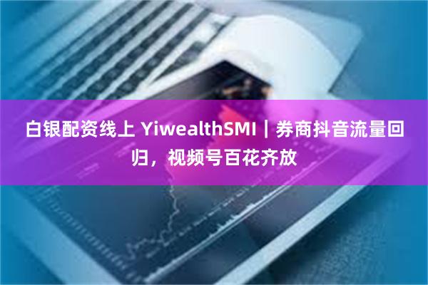 白银配资线上 YiwealthSMI｜券商抖音流量回归，视频号百花齐放