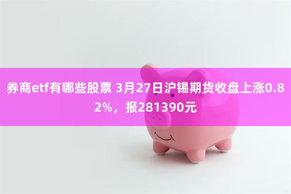 券商etf有哪些股票 3月27日沪锡期货收盘上涨0.82%，报281390元