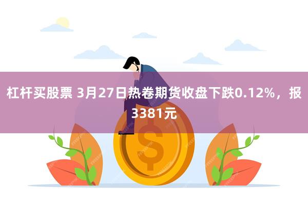 杠杆买股票 3月27日热卷期货收盘下跌0.12%，报3381元