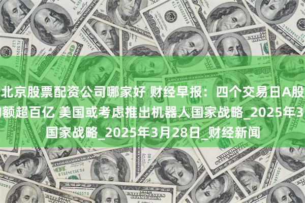 北京股票配资公司哪家好 财经早报：四个交易日A股权益类ETF净申购额超百亿 美国或考虑推出机器人国家战略_2025年3月28日_财经新闻