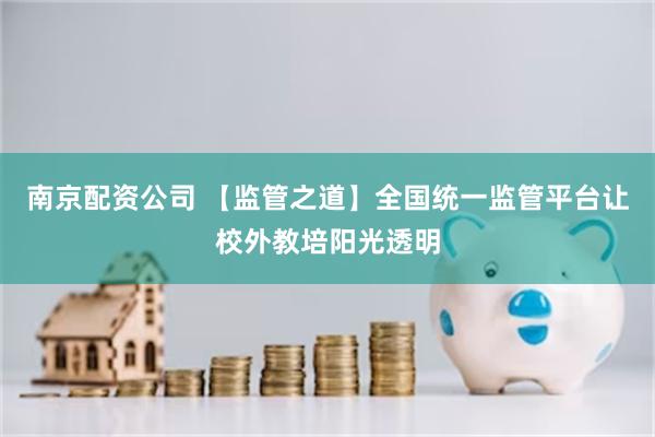南京配资公司 【监管之道】全国统一监管平台让校外教培阳光透明