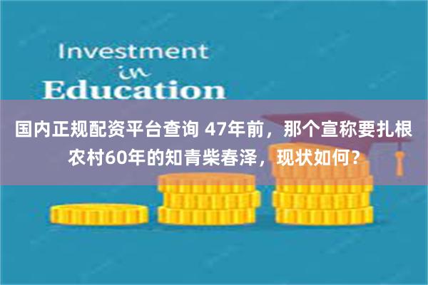 国内正规配资平台查询 47年前，那个宣称要扎根农村60年的知青柴春泽，现状如何？