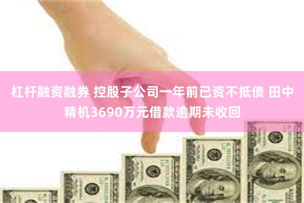 杠杆融资融券 控股子公司一年前已资不抵债 田中精机3690万元借款逾期未收回