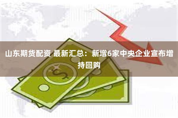 山东期货配资 最新汇总：新增6家中央企业宣布增持回购
