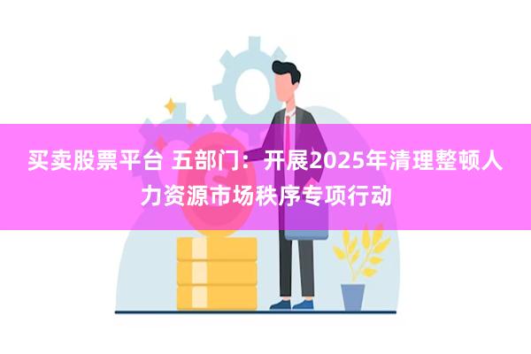 买卖股票平台 五部门：开展2025年清理整顿人力资源市场秩序专项行动