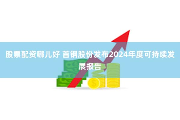 股票配资哪儿好 首钢股份发布2024年度可持续发展报告