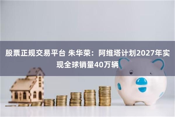 股票正规交易平台 朱华荣：阿维塔计划2027年实现全球销量40万辆