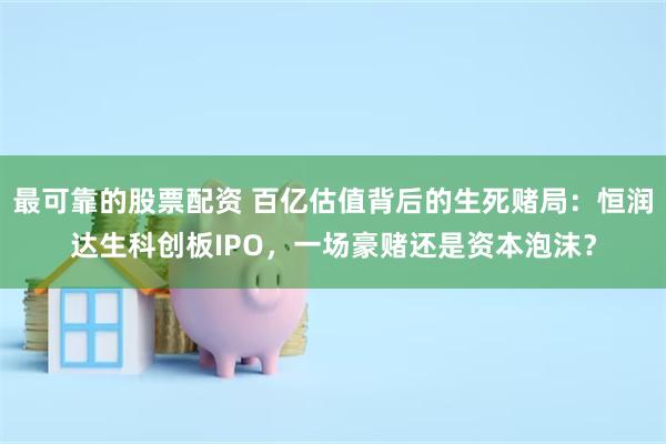 最可靠的股票配资 百亿估值背后的生死赌局：恒润达生科创板IPO，一场豪赌还是资本泡沫？