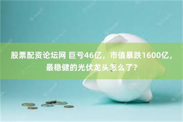 股票配资论坛网 巨亏46亿，市值暴跌1600亿，最稳健的光伏龙头怎么了？