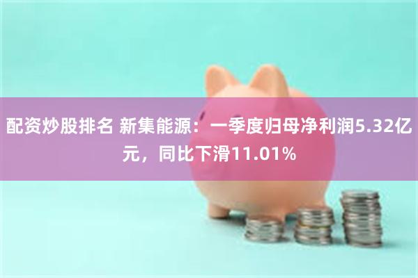 配资炒股排名 新集能源：一季度归母净利润5.32亿元，同比下滑11.01%