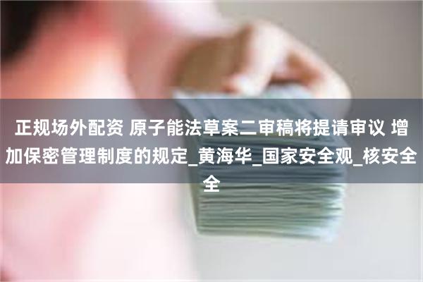 正规场外配资 原子能法草案二审稿将提请审议 增加保密管理制度的规定_黄海华_国家安全观_核安全