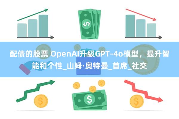 配债的股票 OpenAI升级GPT-4o模型，提升智能和个性_山姆·奥特曼_首席_社交