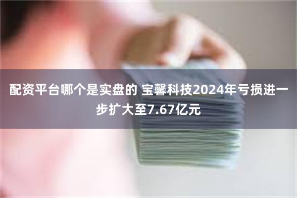 配资平台哪个是实盘的 宝馨科技2024年亏损进一步扩大至7.67亿元
