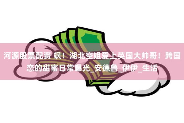 河源股票配资 飒！湖北空姐爱上英国大帅哥！跨国恋的甜蜜日常曝光_安德鲁_伊伊_生活