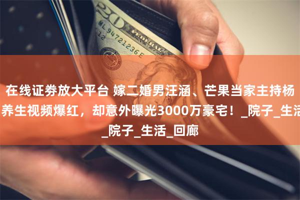 在线证劵放大平台 嫁二婚男汪涵、芒果当家主持杨乐乐，养生视频爆红，却意外曝光3000万豪宅！_院子_生活_回廊