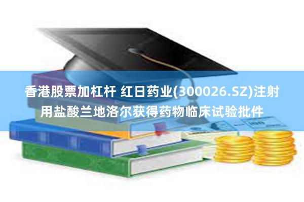 香港股票加杠杆 红日药业(300026.SZ)注射用盐酸兰地洛尔获得药物临床试验批件