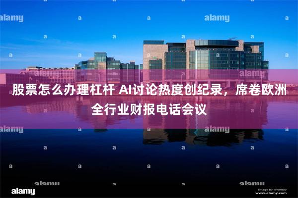 股票怎么办理杠杆 AI讨论热度创纪录，席卷欧洲全行业财报电话会议