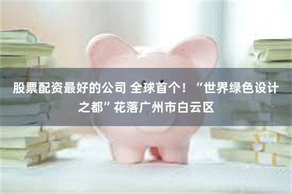 股票配资最好的公司 全球首个！“世界绿色设计之都”花落广州市白云区