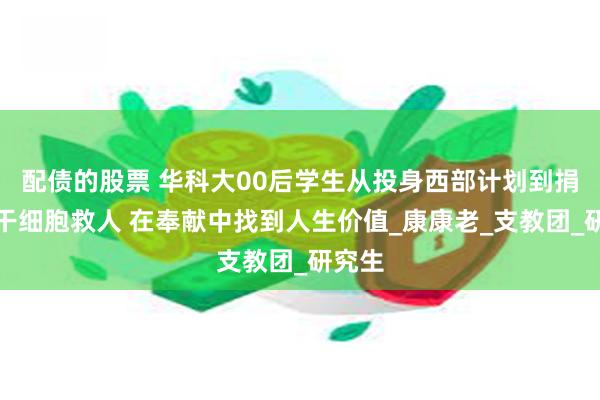 配债的股票 华科大00后学生从投身西部计划到捐造血干细胞救人 在奉献中找到人生价值_康康老_支教团_研究生