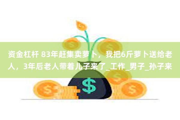 资金杠杆 83年赶集卖萝卜，我把6斤萝卜送给老人，3年后老人带着儿子来了_工作_男子_孙子来