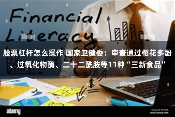 股票杠杆怎么操作 国家卫健委：审查通过樱花多酚、过氧化物酶、二十二酰胺等11种“三新食品”