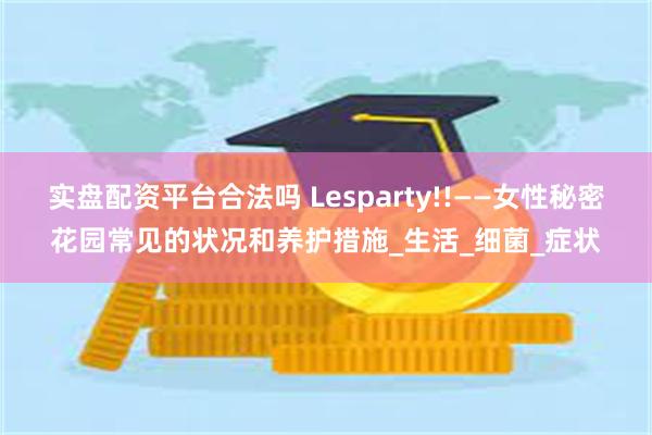 实盘配资平台合法吗 Lesparty!!——女性秘密花园常见的状况和养护措施_生活_细菌_症状