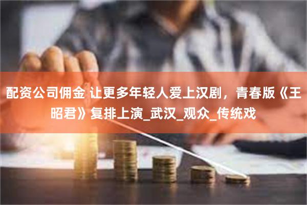 配资公司佣金 让更多年轻人爱上汉剧，青春版《王昭君》复排上演_武汉_观众_传统戏