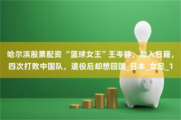 哈尔滨股票配资 “篮球女王”王岑静，加入日籍，四次打败中国队，退役后却想回国_日本_女足_1