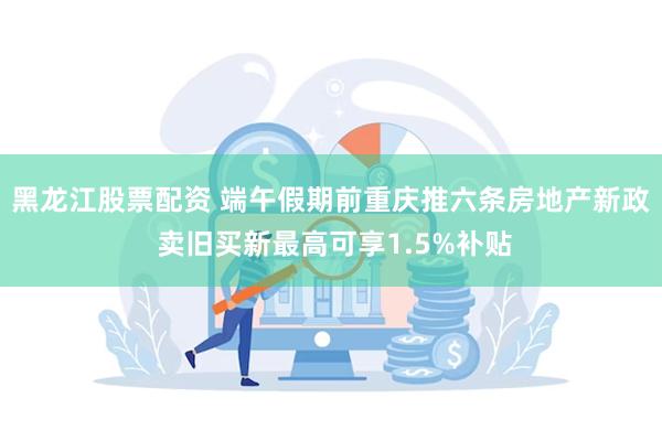 黑龙江股票配资 端午假期前重庆推六条房地产新政 卖旧买新最高可享1.5%补贴