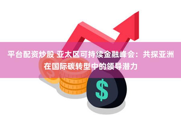 平台配资炒股 亚太区可持续金融峰会：共探亚洲在国际碳转型中的领导潜力