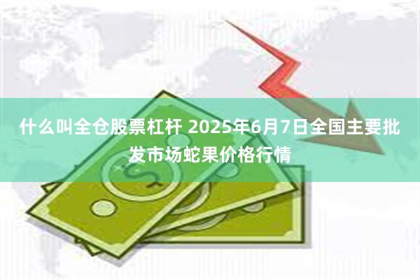 什么叫全仓股票杠杆 2025年6月7日全国主要批发市场蛇果价格行情