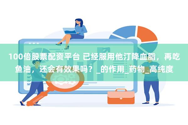 100倍股票配资平台 已经服用他汀降血脂，再吃鱼油，还会有效果吗？_的作用_药物_高纯度