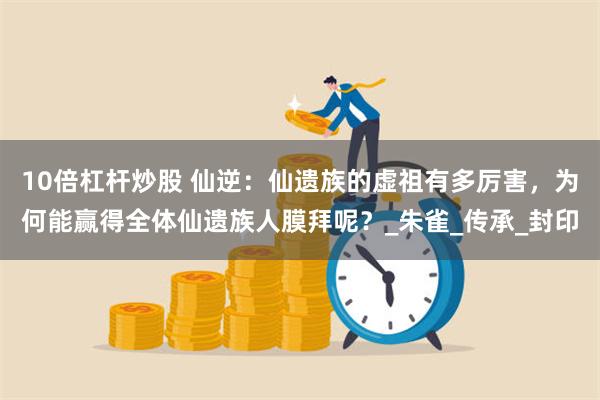 10倍杠杆炒股 仙逆：仙遗族的虚祖有多厉害，为何能赢得全体仙遗族人膜拜呢？_朱雀_传承_封印