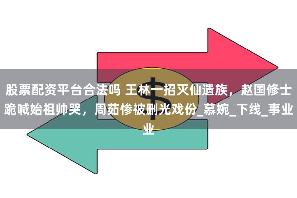 股票配资平台合法吗 王林一招灭仙遗族，赵国修士跪喊始祖帅哭，周茹惨被删光戏份_慕婉_下线_事业