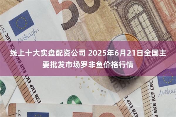 线上十大实盘配资公司 2025年6月21日全国主要批发市场罗非鱼价格行情