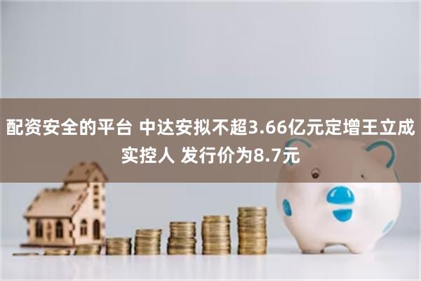 配资安全的平台 中达安拟不超3.66亿元定增王立成实控人 发行价为8.7元