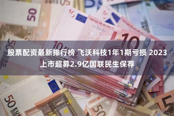 股票配资最新排行榜 飞沃科技1年1期亏损 2023上市超募2.9亿国联民生保荐