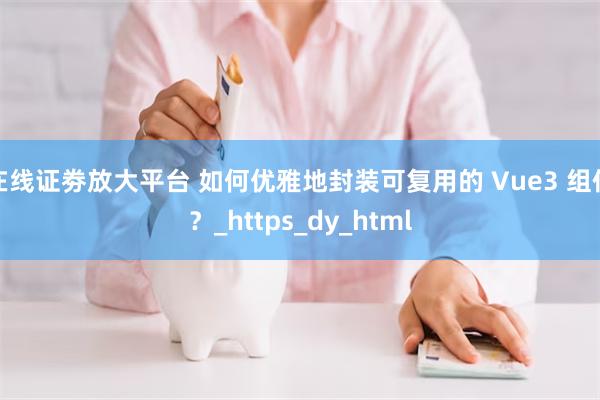 在线证劵放大平台 如何优雅地封装可复用的 Vue3 组件？_https_dy_html