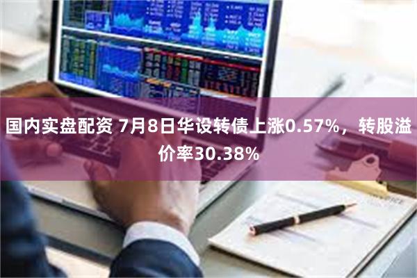 国内实盘配资 7月8日华设转债上涨0.57%，转股溢价率30.38%