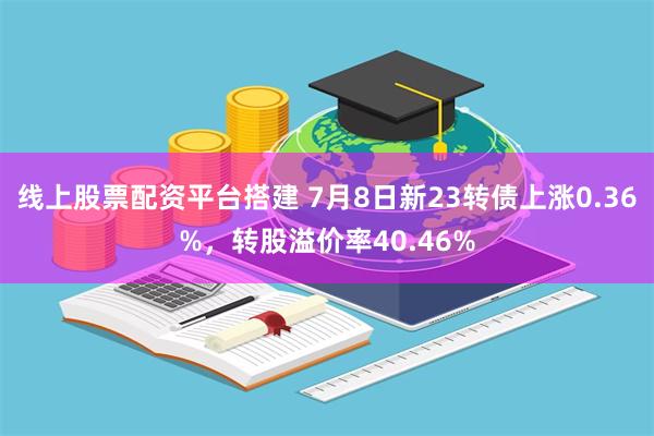 线上股票配资平台搭建 7月8日新23转债上涨0.36%，转股溢价率40.46%