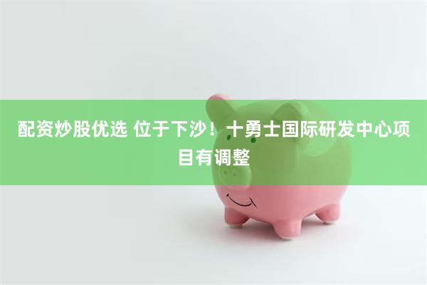 配资炒股优选 位于下沙！十勇士国际研发中心项目有调整