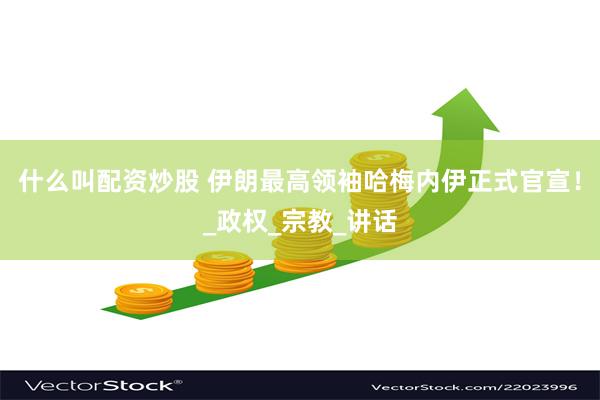 什么叫配资炒股 伊朗最高领袖哈梅内伊正式官宣！_政权_宗教_讲话